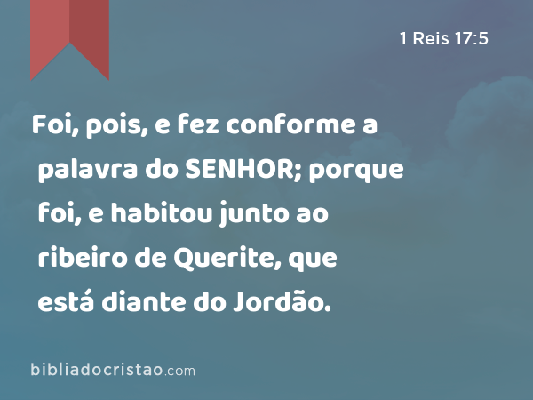 Foi, pois, e fez conforme a palavra do SENHOR; porque foi, e habitou junto ao ribeiro de Querite, que está diante do Jordão. - 1 Reis 17:5