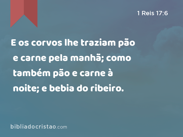 E os corvos lhe traziam pão e carne pela manhã; como também pão e carne à noite; e bebia do ribeiro. - 1 Reis 17:6