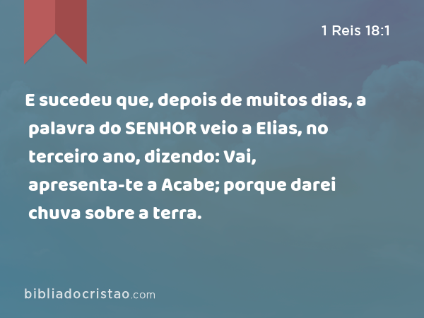 E sucedeu que, depois de muitos dias, a palavra do SENHOR veio a Elias, no terceiro ano, dizendo: Vai, apresenta-te a Acabe; porque darei chuva sobre a terra. - 1 Reis 18:1