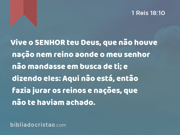 Vive o SENHOR teu Deus, que não houve nação nem reino aonde o meu senhor não mandasse em busca de ti; e dizendo eles: Aqui não está, então fazia jurar os reinos e nações, que não te haviam achado. - 1 Reis 18:10