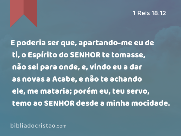 E poderia ser que, apartando-me eu de ti, o Espírito do SENHOR te tomasse, não sei para onde, e, vindo eu a dar as novas a Acabe, e não te achando ele, me mataria; porém eu, teu servo, temo ao SENHOR desde a minha mocidade. - 1 Reis 18:12