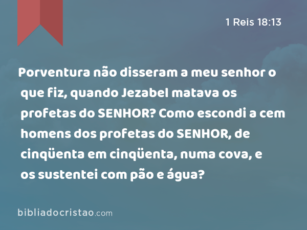 Porventura não disseram a meu senhor o que fiz, quando Jezabel matava os profetas do SENHOR? Como escondi a cem homens dos profetas do SENHOR, de cinqüenta em cinqüenta, numa cova, e os sustentei com pão e água? - 1 Reis 18:13