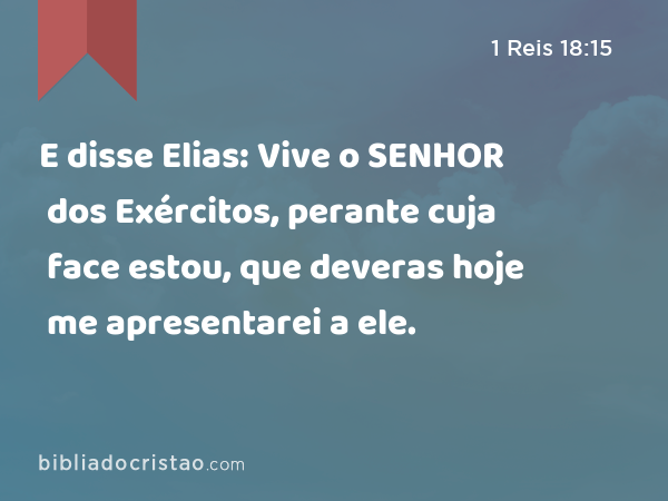 E disse Elias: Vive o SENHOR dos Exércitos, perante cuja face estou, que deveras hoje me apresentarei a ele. - 1 Reis 18:15