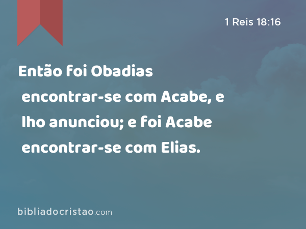 Então foi Obadias encontrar-se com Acabe, e lho anunciou; e foi Acabe encontrar-se com Elias. - 1 Reis 18:16