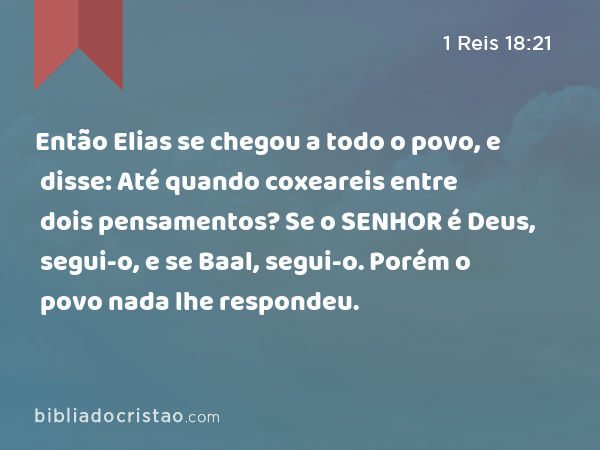 Então Elias se chegou a todo o povo, e disse: Até quando coxeareis entre dois pensamentos? Se o SENHOR é Deus, segui-o, e se Baal, segui-o. Porém o povo nada lhe respondeu. - 1 Reis 18:21