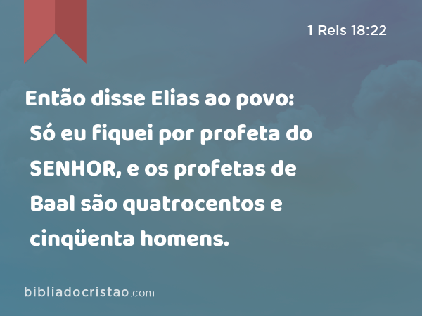 Então disse Elias ao povo: Só eu fiquei por profeta do SENHOR, e os profetas de Baal são quatrocentos e cinqüenta homens. - 1 Reis 18:22