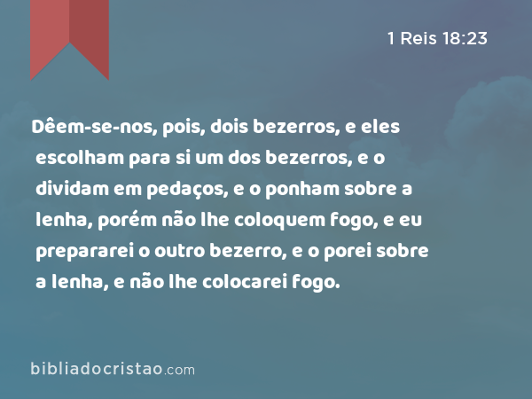 Dêem-se-nos, pois, dois bezerros, e eles escolham para si um dos bezerros, e o dividam em pedaços, e o ponham sobre a lenha, porém não lhe coloquem fogo, e eu prepararei o outro bezerro, e o porei sobre a lenha, e não lhe colocarei fogo. - 1 Reis 18:23