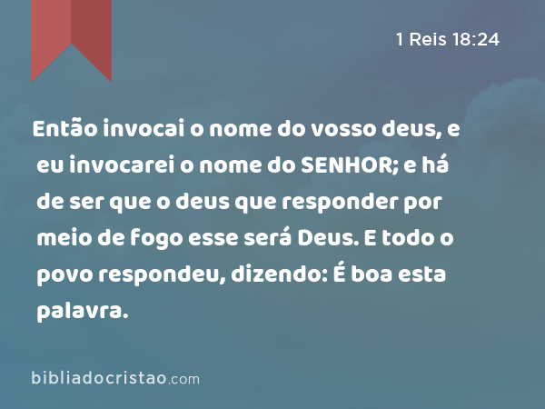 Então invocai o nome do vosso deus, e eu invocarei o nome do SENHOR; e há de ser que o deus que responder por meio de fogo esse será Deus. E todo o povo respondeu, dizendo: É boa esta palavra. - 1 Reis 18:24