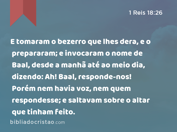 E tomaram o bezerro que lhes dera, e o prepararam; e invocaram o nome de Baal, desde a manhã até ao meio dia, dizendo: Ah! Baal, responde-nos! Porém nem havia voz, nem quem respondesse; e saltavam sobre o altar que tinham feito. - 1 Reis 18:26