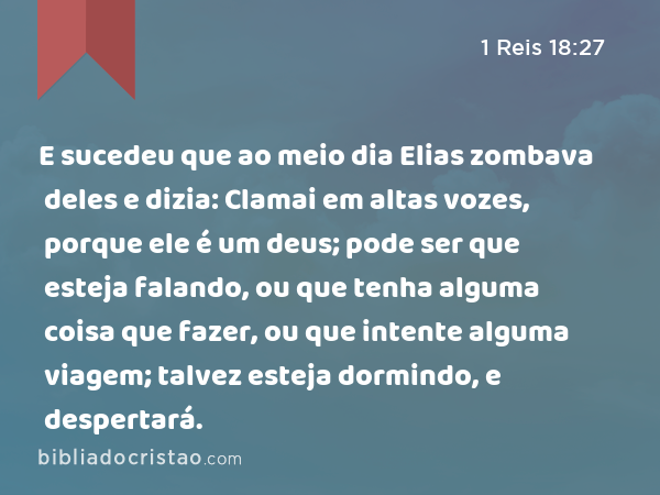 E sucedeu que ao meio dia Elias zombava deles e dizia: Clamai em altas vozes, porque ele é um deus; pode ser que esteja falando, ou que tenha alguma coisa que fazer, ou que intente alguma viagem; talvez esteja dormindo, e despertará. - 1 Reis 18:27