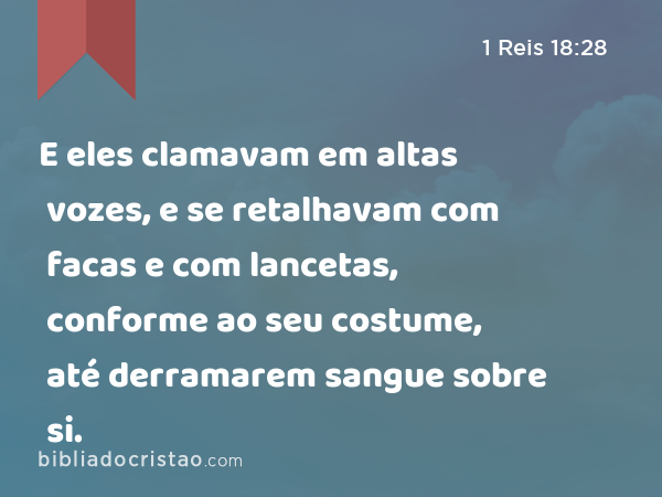 E eles clamavam em altas vozes, e se retalhavam com facas e com lancetas, conforme ao seu costume, até derramarem sangue sobre si. - 1 Reis 18:28