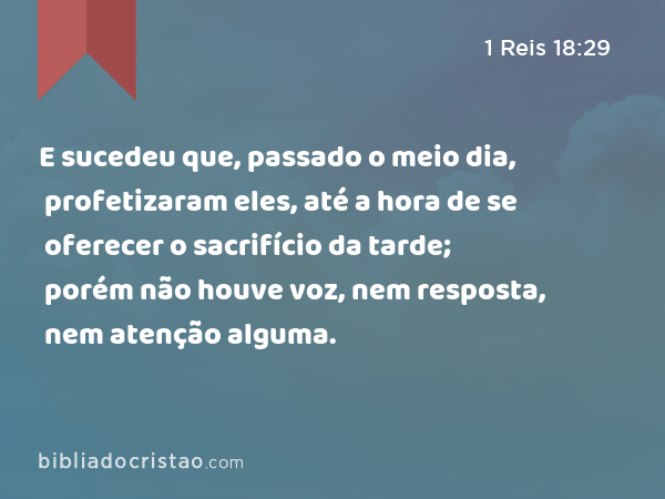 E sucedeu que, passado o meio dia, profetizaram eles, até a hora de se oferecer o sacrifício da tarde; porém não houve voz, nem resposta, nem atenção alguma. - 1 Reis 18:29