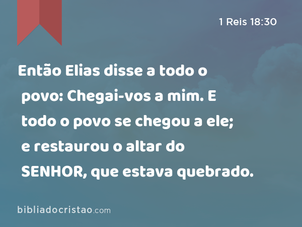 Então Elias disse a todo o povo: Chegai-vos a mim. E todo o povo se chegou a ele; e restaurou o altar do SENHOR, que estava quebrado. - 1 Reis 18:30