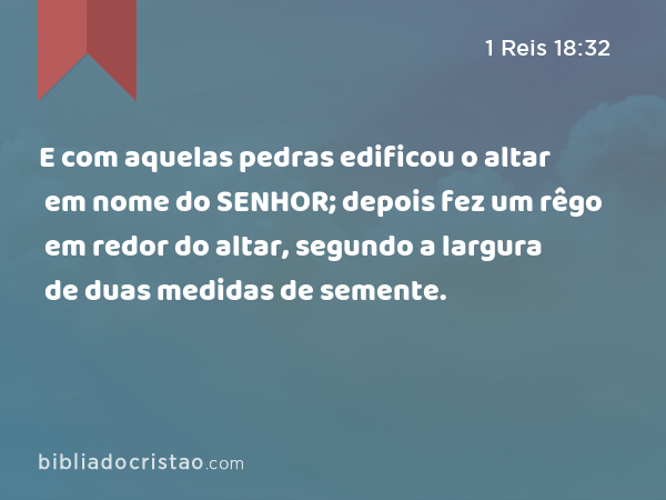 E com aquelas pedras edificou o altar em nome do SENHOR; depois fez um rêgo em redor do altar, segundo a largura de duas medidas de semente. - 1 Reis 18:32