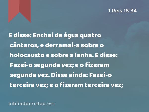 E disse: Enchei de água quatro cântaros, e derramai-a sobre o holocausto e sobre a lenha. E disse: Fazei-o segunda vez; e o fizeram segunda vez. Disse ainda: Fazei-o terceira vez; e o fizeram terceira vez; - 1 Reis 18:34