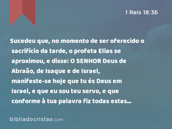 Sucedeu que, no momento de ser oferecido o sacrifício da tarde, o profeta Elias se aproximou, e disse: O SENHOR Deus de Abraão, de Isaque e de Israel, manifeste-se hoje que tu és Deus em Israel, e que eu sou teu servo, e que conforme à tua palavra fiz todas estas coisas. - 1 Reis 18:36