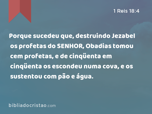 Porque sucedeu que, destruindo Jezabel os profetas do SENHOR, Obadias tomou cem profetas, e de cinqüenta em cinqüenta os escondeu numa cova, e os sustentou com pão e água. - 1 Reis 18:4