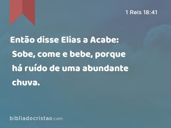 Então disse Elias a Acabe: Sobe, come e bebe, porque há ruído de uma abundante chuva. - 1 Reis 18:41