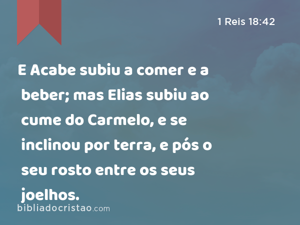 E Acabe subiu a comer e a beber; mas Elias subiu ao cume do Carmelo, e se inclinou por terra, e pós o seu rosto entre os seus joelhos. - 1 Reis 18:42