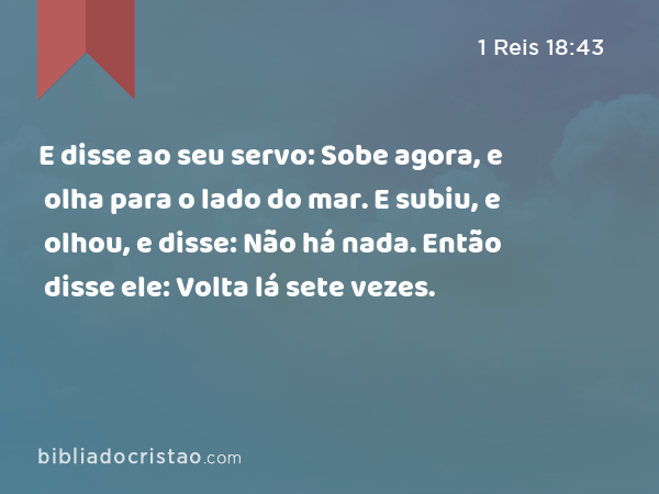 E disse ao seu servo: Sobe agora, e olha para o lado do mar. E subiu, e olhou, e disse: Não há nada. Então disse ele: Volta lá sete vezes. - 1 Reis 18:43