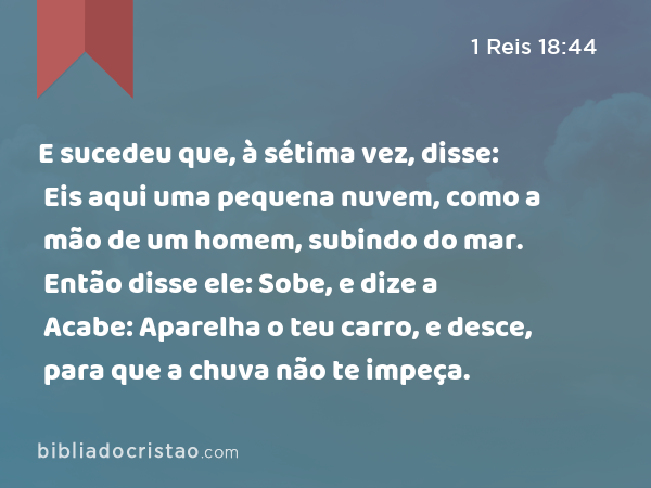 E sucedeu que, à sétima vez, disse: Eis aqui uma pequena nuvem, como a mão de um homem, subindo do mar. Então disse ele: Sobe, e dize a Acabe: Aparelha o teu carro, e desce, para que a chuva não te impeça. - 1 Reis 18:44