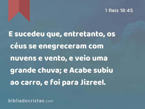 E sucedeu que, entretanto, os céus se enegreceram com nuvens e vento, e veio uma grande chuva; e Acabe subiu ao carro, e foi para Jizreel. - 1 Reis 18:45