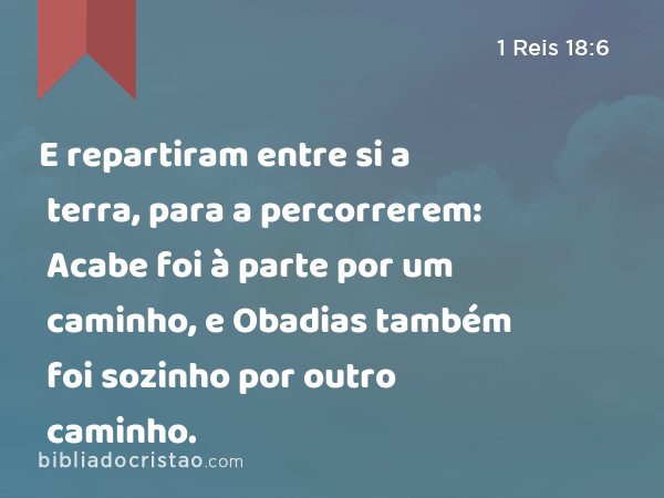 E repartiram entre si a terra, para a percorrerem: Acabe foi à parte por um caminho, e Obadias também foi sozinho por outro caminho. - 1 Reis 18:6