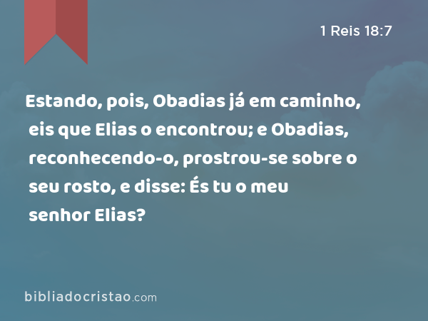 Estando, pois, Obadias já em caminho, eis que Elias o encontrou; e Obadias, reconhecendo-o, prostrou-se sobre o seu rosto, e disse: És tu o meu senhor Elias? - 1 Reis 18:7