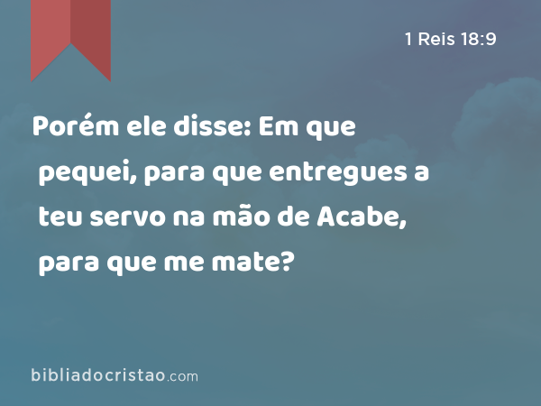 Porém ele disse: Em que pequei, para que entregues a teu servo na mão de Acabe, para que me mate? - 1 Reis 18:9