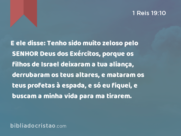 E ele disse: Tenho sido muito zeloso pelo SENHOR Deus dos Exércitos, porque os filhos de Israel deixaram a tua aliança, derrubaram os teus altares, e mataram os teus profetas à espada, e só eu fiquei, e buscam a minha vida para ma tirarem. - 1 Reis 19:10