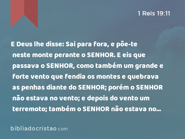 E Deus lhe disse: Sai para fora, e põe-te neste monte perante o SENHOR. E eis que passava o SENHOR, como também um grande e forte vento que fendia os montes e quebrava as penhas diante do SENHOR; porém o SENHOR não estava no vento; e depois do vento um terremoto; também o SENHOR não estava no terremoto; - 1 Reis 19:11