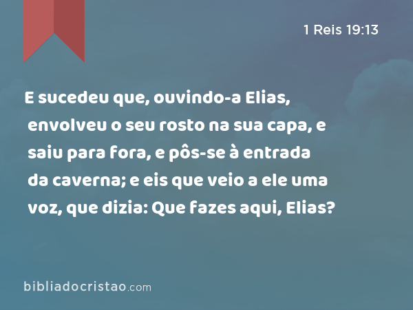 E sucedeu que, ouvindo-a Elias, envolveu o seu rosto na sua capa, e saiu para fora, e pôs-se à entrada da caverna; e eis que veio a ele uma voz, que dizia: Que fazes aqui, Elias? - 1 Reis 19:13