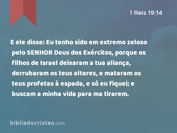 E ele disse: Eu tenho sido em extremo zeloso pelo SENHOR Deus dos Exércitos, porque os filhos de Israel deixaram a tua aliança, derrubaram os teus altares, e mataram os teus profetas à espada, e só eu fiquei; e buscam a minha vida para ma tirarem. - 1 Reis 19:14