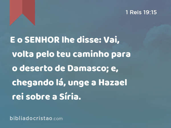 E o SENHOR lhe disse: Vai, volta pelo teu caminho para o deserto de Damasco; e, chegando lá, unge a Hazael rei sobre a Síria. - 1 Reis 19:15