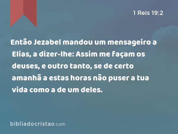 Então Jezabel mandou um mensageiro a Elias, a dizer-lhe: Assim me façam os deuses, e outro tanto, se de certo amanhã a estas horas não puser a tua vida como a de um deles. - 1 Reis 19:2