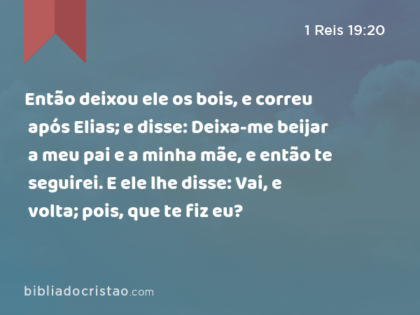 Então deixou ele os bois, e correu após Elias; e disse: Deixa-me beijar a meu pai e a minha mãe, e então te seguirei. E ele lhe disse: Vai, e volta; pois, que te fiz eu? - 1 Reis 19:20