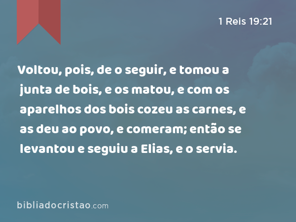 Voltou, pois, de o seguir, e tomou a junta de bois, e os matou, e com os aparelhos dos bois cozeu as carnes, e as deu ao povo, e comeram; então se levantou e seguiu a Elias, e o servia. - 1 Reis 19:21