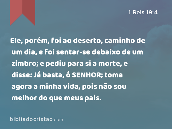 Ele, porém, foi ao deserto, caminho de um dia, e foi sentar-se debaixo de um zimbro; e pediu para si a morte, e disse: Já basta, ó SENHOR; toma agora a minha vida, pois não sou melhor do que meus pais. - 1 Reis 19:4