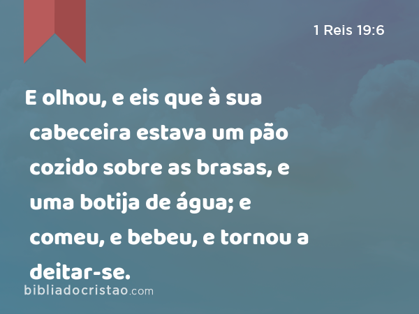 E olhou, e eis que à sua cabeceira estava um pão cozido sobre as brasas, e uma botija de água; e comeu, e bebeu, e tornou a deitar-se. - 1 Reis 19:6