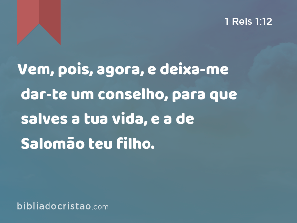 Vem, pois, agora, e deixa-me dar-te um conselho, para que salves a tua vida, e a de Salomão teu filho. - 1 Reis 1:12