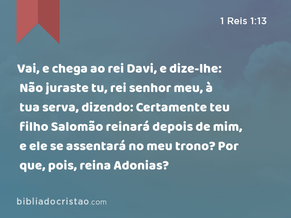 Vai, e chega ao rei Davi, e dize-lhe: Não juraste tu, rei senhor meu, à tua serva, dizendo: Certamente teu filho Salomão reinará depois de mim, e ele se assentará no meu trono? Por que, pois, reina Adonias? - 1 Reis 1:13