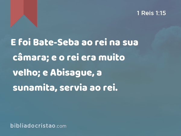 E foi Bate-Seba ao rei na sua câmara; e o rei era muito velho; e Abisague, a sunamita, servia ao rei. - 1 Reis 1:15