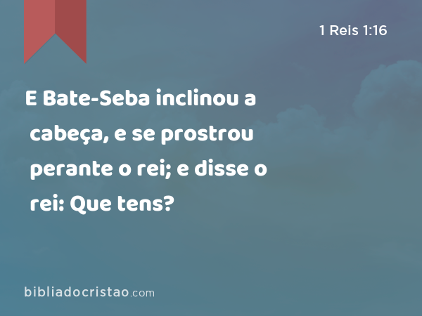 E Bate-Seba inclinou a cabeça, e se prostrou perante o rei; e disse o rei: Que tens? - 1 Reis 1:16