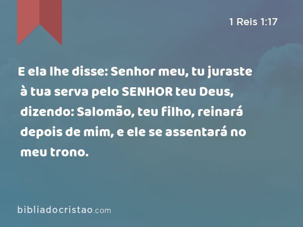 E ela lhe disse: Senhor meu, tu juraste à tua serva pelo SENHOR teu Deus, dizendo: Salomão, teu filho, reinará depois de mim, e ele se assentará no meu trono. - 1 Reis 1:17