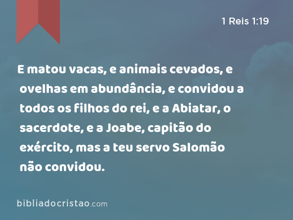 E matou vacas, e animais cevados, e ovelhas em abundância, e convidou a todos os filhos do rei, e a Abiatar, o sacerdote, e a Joabe, capitão do exército, mas a teu servo Salomão não convidou. - 1 Reis 1:19