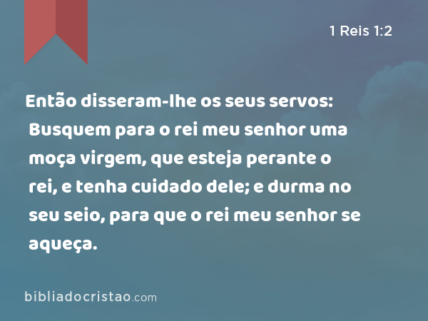 Então disseram-lhe os seus servos: Busquem para o rei meu senhor uma moça virgem, que esteja perante o rei, e tenha cuidado dele; e durma no seu seio, para que o rei meu senhor se aqueça. - 1 Reis 1:2