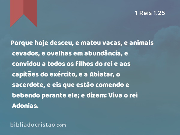 Porque hoje desceu, e matou vacas, e animais cevados, e ovelhas em abundância, e convidou a todos os filhos do rei e aos capitães do exército, e a Abiatar, o sacerdote, e eis que estão comendo e bebendo perante ele; e dizem: Viva o rei Adonias. - 1 Reis 1:25