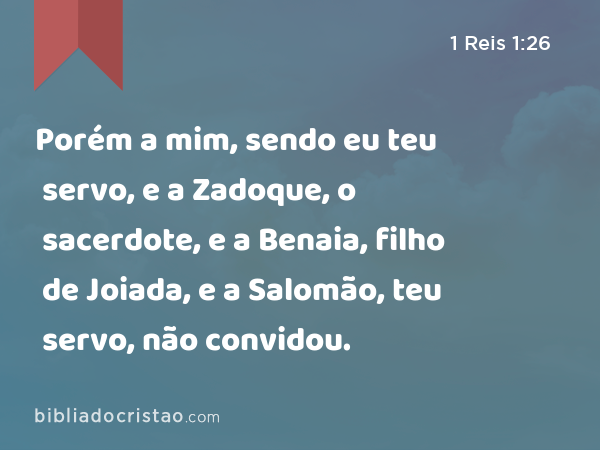 Porém a mim, sendo eu teu servo, e a Zadoque, o sacerdote, e a Benaia, filho de Joiada, e a Salomão, teu servo, não convidou. - 1 Reis 1:26