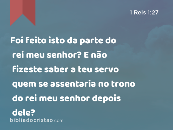 Foi feito isto da parte do rei meu senhor? E não fizeste saber a teu servo quem se assentaria no trono do rei meu senhor depois dele? - 1 Reis 1:27