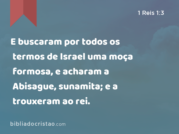 E buscaram por todos os termos de Israel uma moça formosa, e acharam a Abisague, sunamita; e a trouxeram ao rei. - 1 Reis 1:3